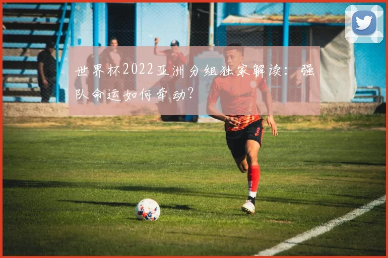 世界杯2022亚洲分组独家解读:强队命运如何牵动?