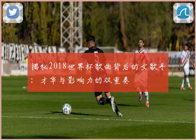 揭秘2018世界杯歌曲背后的女歌手:才华与影响力的双重奏
