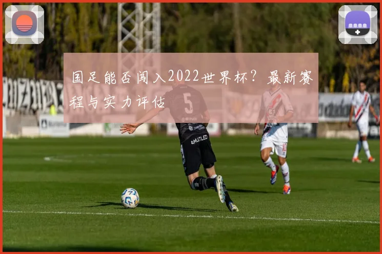 国足能否闯入2022世界杯？最新赛程与实力评估