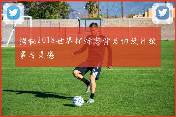 揭秘2018世界杯标志背后的设计故事与灵感