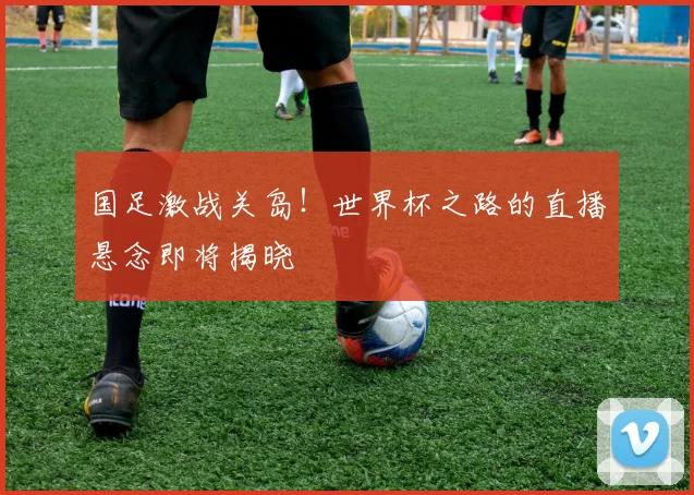 国足激战关岛！世界杯之路的直播悬念即将揭晓