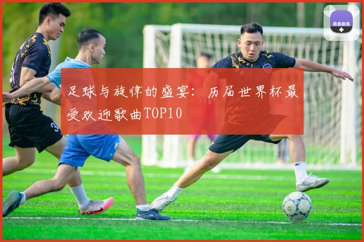 足球与旋律的盛宴：历届世界杯最受欢迎歌曲TOP10