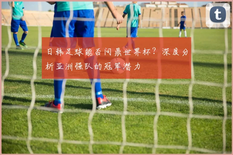 日韩足球能否问鼎世界杯？深度分析亚洲强队的冠军潜力