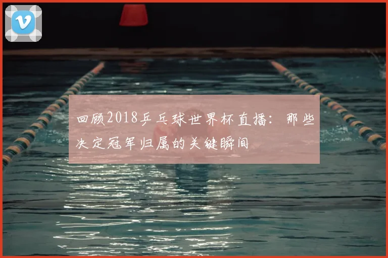 回顾2018乒乓球世界杯直播：那些决定冠军归属的关键瞬间