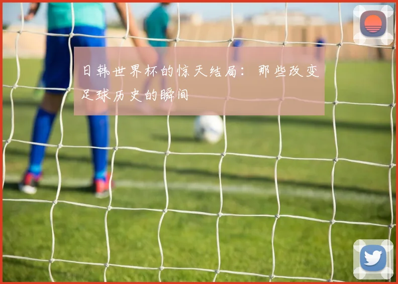日韩世界杯的惊天结局：那些改变足球历史的瞬间