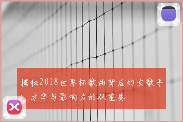 揭秘2018世界杯歌曲背后的女歌手:才华与影响力的双重奏