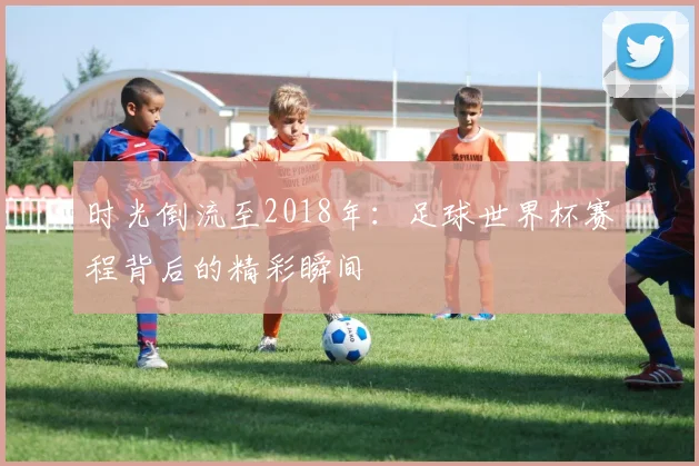 时光倒流至2018年：足球世界杯赛程背后的精彩瞬间
