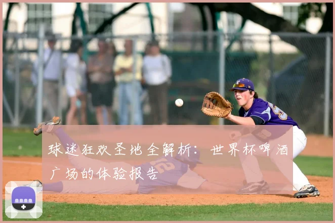 球迷狂欢圣地全解析:世界杯啤酒广场的体验报告