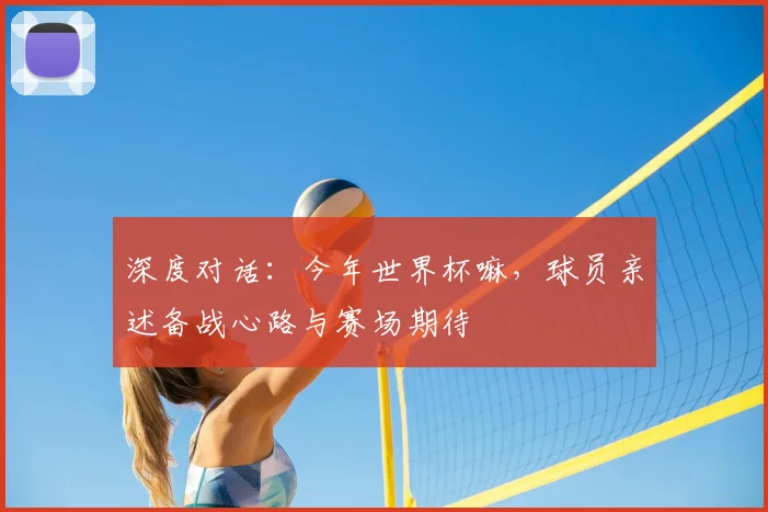深度对话:今年世界杯嘛,球员亲述备战心路与赛场期待
