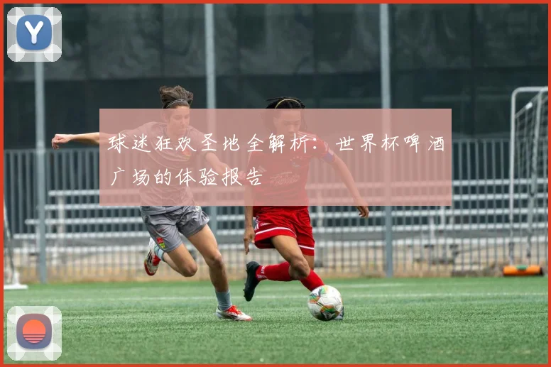 球迷狂欢圣地全解析:世界杯啤酒广场的体验报告