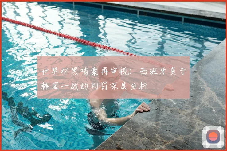 世界杯黑哨案再审视：西班牙负于韩国一战的判罚深度分析