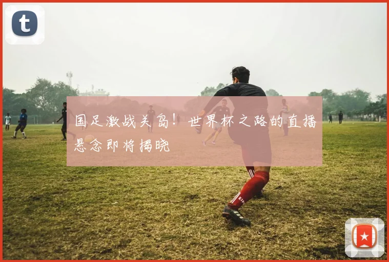 国足激战关岛！世界杯之路的直播悬念即将揭晓