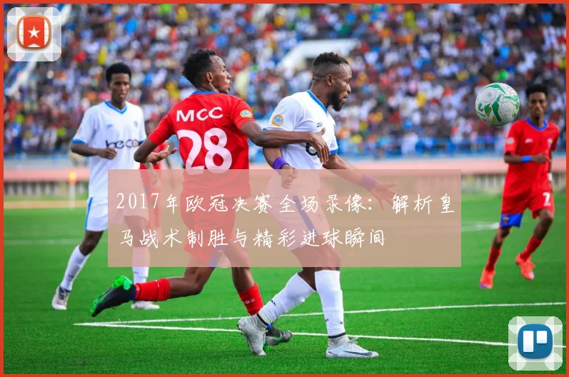 2017年欧冠决赛全场录像：解析皇马战术制胜与精彩进球瞬间