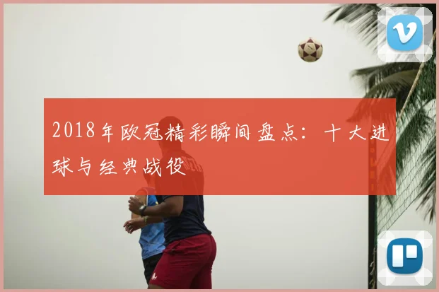 2018年欧冠精彩瞬间盘点：十大进球与经典战役