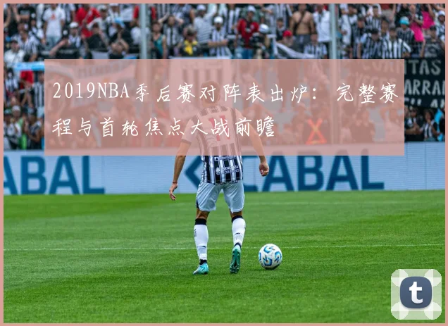 2019NBA季后赛对阵表出炉：完整赛程与首轮焦点大战前瞻