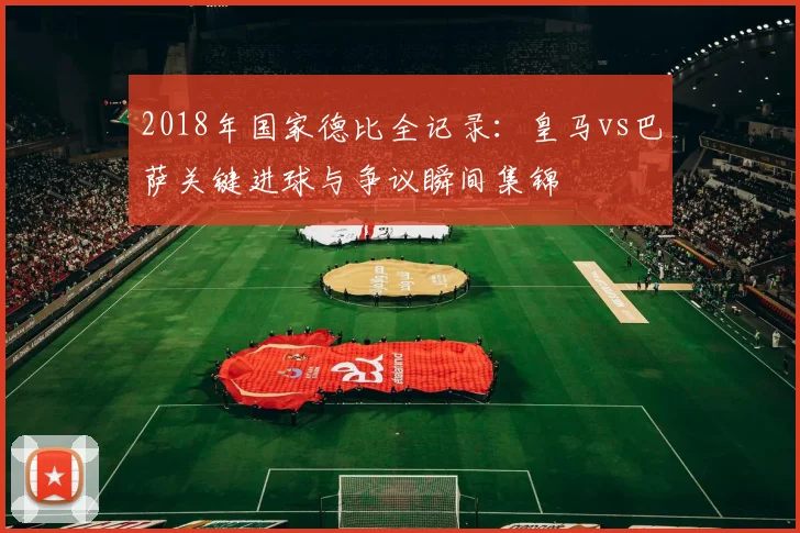 2018年国家德比全记录：皇马vs巴萨关键进球与争议瞬间集锦