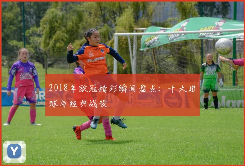 2018年欧冠精彩瞬间盘点：十大进球与经典战役