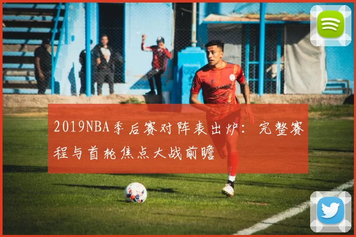 2019NBA季后赛对阵表出炉：完整赛程与首轮焦点大战前瞻