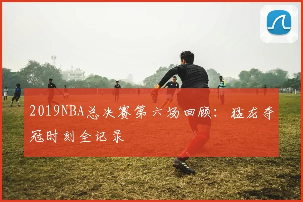 2019NBA总决赛第六场回顾：猛龙夺冠时刻全记录