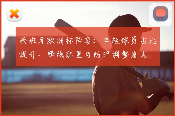 西班牙欧洲杯阵容：年轻球员占比提升，锋线配置与防守调整看点