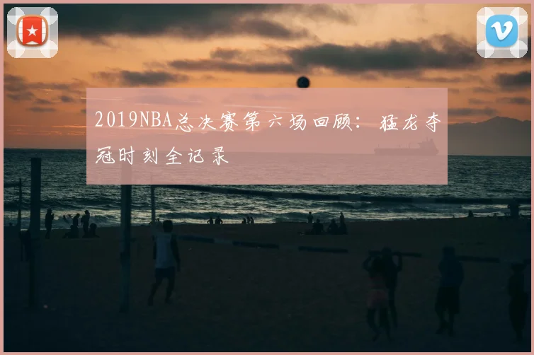 2019NBA总决赛第六场回顾：猛龙夺冠时刻全记录